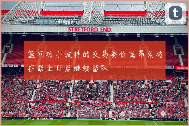 篮网对小波特的交易要价高昂或将在截止日后继续留队