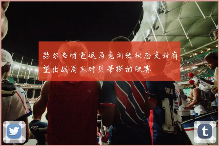 瑟尔洛特重返马竞训练状态良好有望出战周末对贝蒂斯的联赛