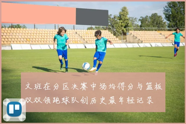 文班在分区决赛中场均得分与篮板双双领跑球队创历史最年轻记录