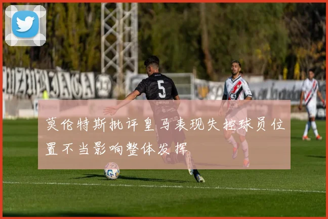 莫伦特斯批评皇马表现失控球员位置不当影响整体发挥