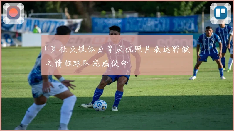 C罗社交媒体分享庆祝照片表达骄傲之情称球队完成使命