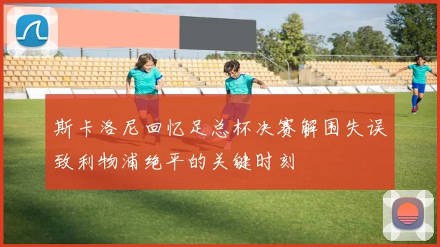 斯卡洛尼回忆足总杯决赛解围失误致利物浦绝平的关键时刻
