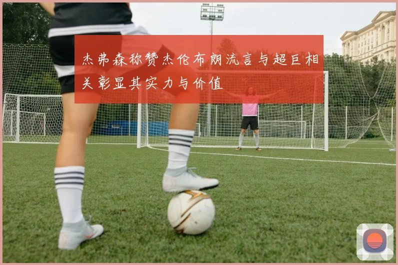 杰弗森称赞杰伦布朗流言与超巨相关彰显其实力与价值