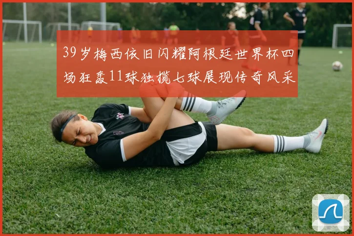 39岁梅西依旧闪耀阿根廷世界杯四场狂轰11球独揽七球展现传奇风采