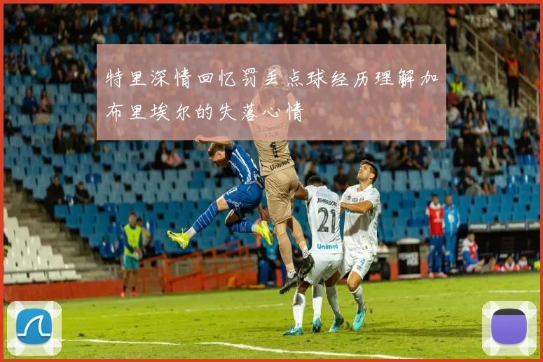 特里深情回忆罚丢点球经历理解加布里埃尔的失落心情